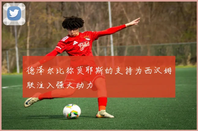 德泽尔比称莫耶斯的支持为西汉姆联注入强大动力