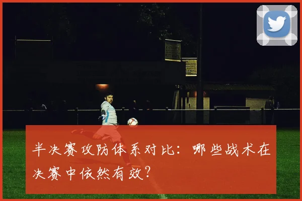 半决赛攻防体系对比：哪些战术在决赛中依然有效？
