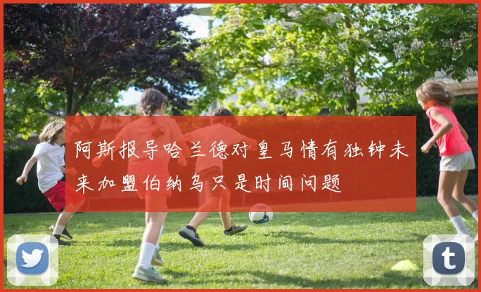 阿斯报导哈兰德对皇马情有独钟未来加盟伯纳乌只是时间问题