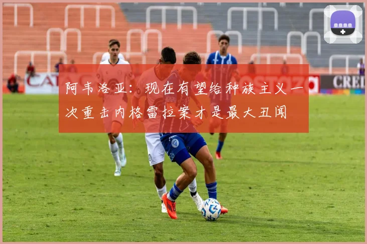 阿韦洛亚：现在有望给种族主义一次重击内格雷拉案才是最大丑闻