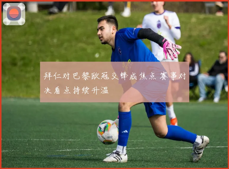 拜仁对巴黎欧冠交锋成焦点 赛事对决看点持续升温