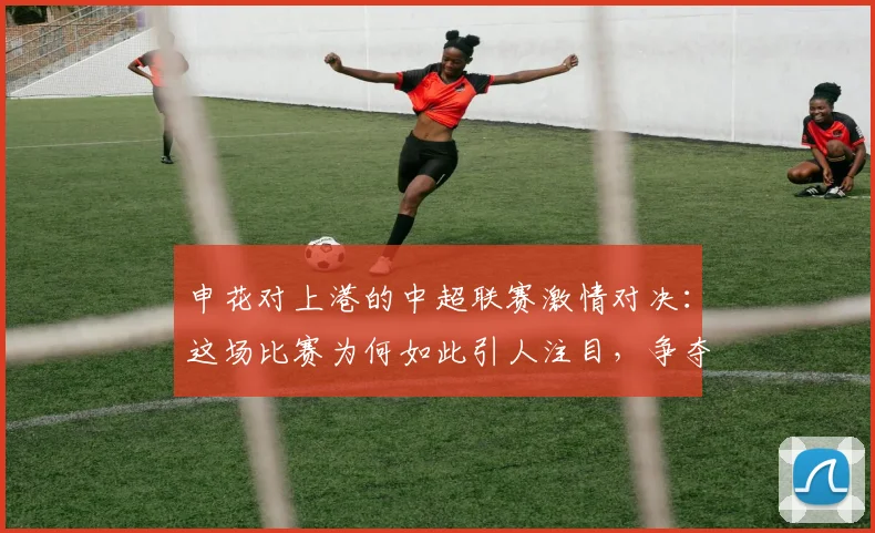 申花对上港的中超联赛激情对决：这场比赛为何如此引人注目，争夺战的背后故事