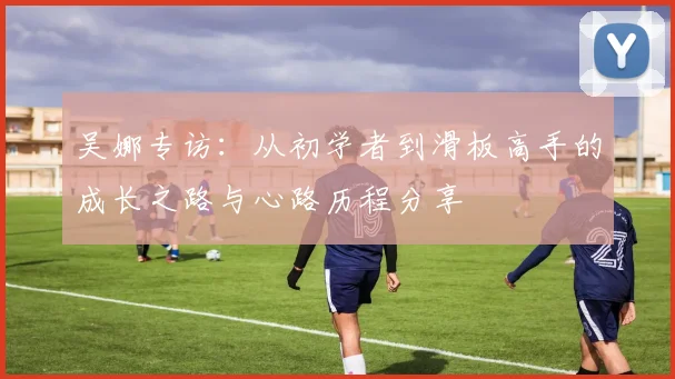 吴娜专访：从初学者到滑板高手的成长之路与心路历程分享